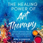 The Healing Power of Art Therapy : Discover Alternative Ways to Calm the Mind, Manage Anxiety, and Express Feelings When It's Too Hard cover image cdn