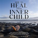 How to Heal Your Inner Child : Stop Compulsive Negative Behavior, Make Peace With Painful Memories, and Live a Healthier and Happie cover image cdn