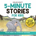 5-Minute Stories for Kids: Tales From the African Savanna : Cute and Relaxing Short Stories for Children Aged 2-8, Featuring Elephants, Lions, Zebras and More!. Short Stories for Kids: 5-Minute Tales For Bedtime Reading cover image cdn