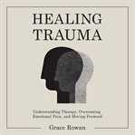 Healing Trauma : Understanding Therapy, Overcoming Emotional Pain, and Moving Forward cover image cdn