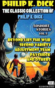 The Classic Collection of Philip K. Dick. Vol.1. 50 Short Stories. Illustrated : Beyond Lies The Wub, Second Variety, Adjustment Team, Paycheck And Others cover image cdn