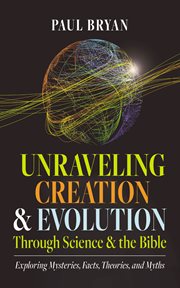 Unraveling Creation and Evolution Through Science and the Bible : Exploring Mysteries, Facts, Theories, And Myths cover image cdn