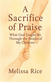 A Sacrifice of Praise : What God Taught Me Through the Deaths of My Children cover image cdn