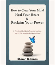 How to Clear Your Mind, Heal Your Heart & Reclaim Your Power : A Practical Guide To Transformation Using The Release Rocks Method. cover image cdn