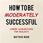 How to Be Moderately Successful : Career Acceleration For Realists cover image cdn