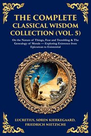 The Complete Classical Wisdom Collection (Volume 5) : On The Nature Of Things, Fear And Trembling & The Genealogy Of Morals - Exploring Existence From Epi cover image cdn