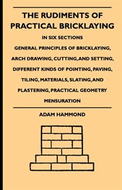 The Rudiments of Practical Bricklaying - in Six Sections : General Principles Of Bricklaying, Arch Drawing, Cutting, And Setting, Different Kinds Of Pointing, cover image cdn