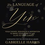 The Language of Yin : Yoga Themes, Sequences and Inspiration to Bring Your Class to Life and Life to Your Class cover image cdn