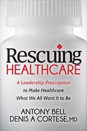 Rescuing Healthcare : A Leadership Prescription to Make Healthcare What We All Want It to Be cover image cdn