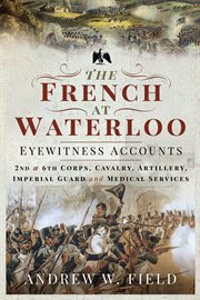 The French at Waterloo-Eyewitness Accounts : 2nd and 6th Corps, Cavalry, Artillery, Foot Guard and Medical Services cover image cdn
