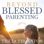 Beyond Blessed Parenting : Embrace These Seven Principles And Experience Authentic Connection cover image cdn