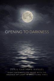Opening to Darkness : Eight Gateways for Being with the Absence of Light in Unsettling Times cover image cdn