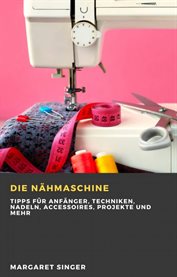 Die Nähmaschine : Tipps Für Anfänger, Techniken, Nadeln, Accessoires, Projekte Und Mehr cover image cdn