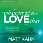 The "Whatever Arises, Love That" Course : Insights and Practices to Open the Heart and Live As Love cover image cdn