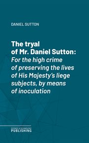 The Tryal of Mr. Daniel Sutton : For the high crime of preserving the lives of His Majesty's liege subjects, by means of inoculation cover image cdn