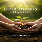 Earth-Friendly Habits : Simple Steps and Practical Guides to Eco-Friendly Habits for a Greener, Healthier Life cover image cdn